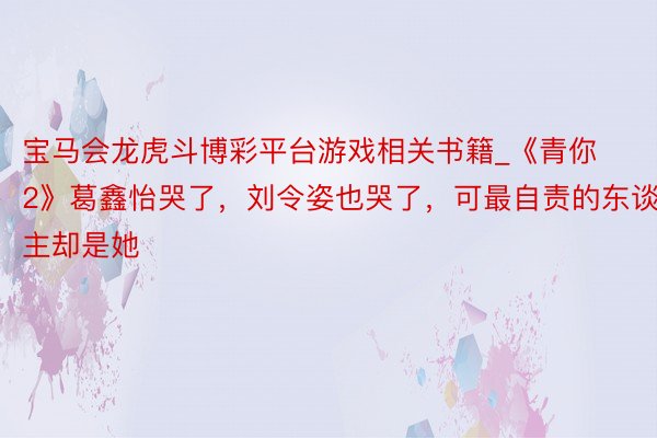 宝马会龙虎斗博彩平台游戏相关书籍_《青你2》葛鑫怡哭了，刘令姿也哭了，可最自责的东谈主却是她