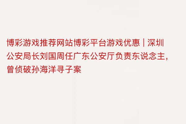 博彩游戏推荐网站博彩平台游戏优惠 | 深圳公安局长刘国周任广东公安厅负责东说念主，曾侦破孙海洋寻子案