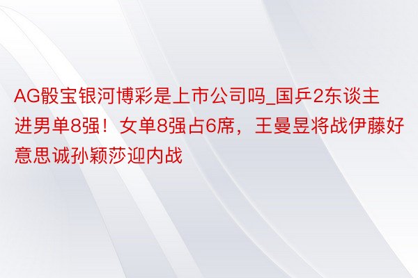 AG骰宝银河博彩是上市公司吗_国乒2东谈主进男单8强！女单8强占6席，王曼昱将战伊藤好意思诚孙颖莎迎内战