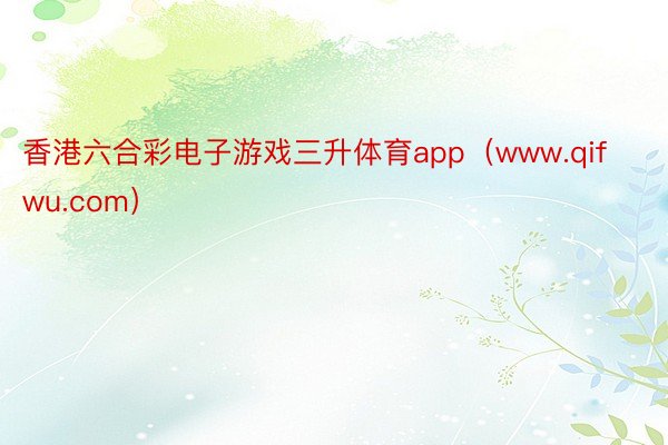 香港六合彩电子游戏三升体育app（www.qifwu.com）