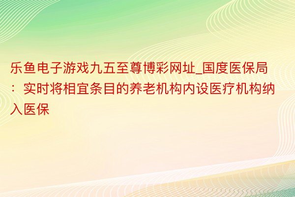 乐鱼电子游戏九五至尊博彩网址_国度医保局：实时将相宜条目的养老机构内设医疗机构纳入医保