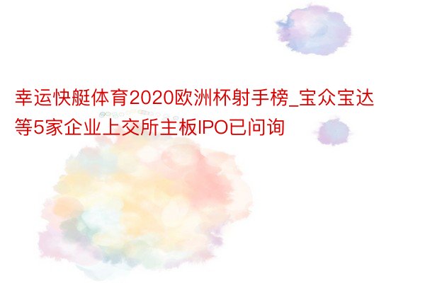 幸运快艇体育2020欧洲杯射手榜_宝众宝达等5家企业上交所主板IPO已问询