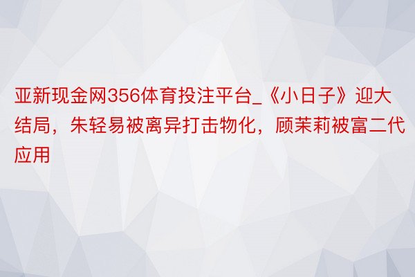 亚新现金网356体育投注平台_《小日子》迎大结局，朱轻易被离异打击物化，顾茉莉被富二代应用