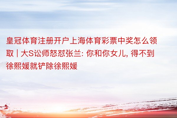 皇冠体育注册开户上海体育彩票中奖怎么领取 | 大S讼师怒怼张兰: 你和你女儿， 得不到徐熙媛就铲除徐熙媛