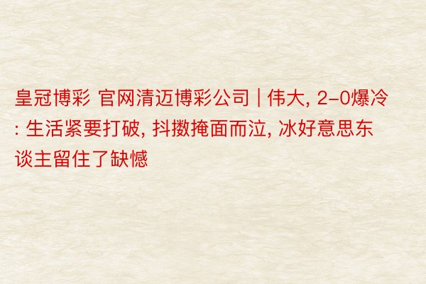 皇冠博彩 官网清迈博彩公司 | 伟大, 2-0爆冷: 生活紧要打破, 抖擞掩面而泣, 冰好意思东谈主留住了缺憾