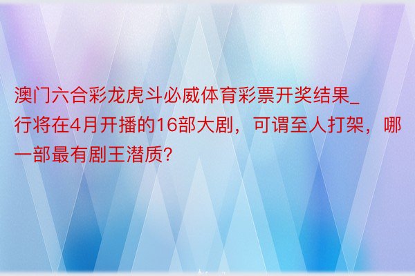 澳门六合彩龙虎斗必威体育彩票开奖结果_行将在4月开播的16部大剧，可谓至人打架，哪一部最有剧王潜质？