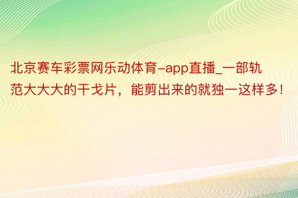 北京赛车彩票网乐动体育-app直播_一部轨范大大大的干戈片，能剪出来的就独一这样多！