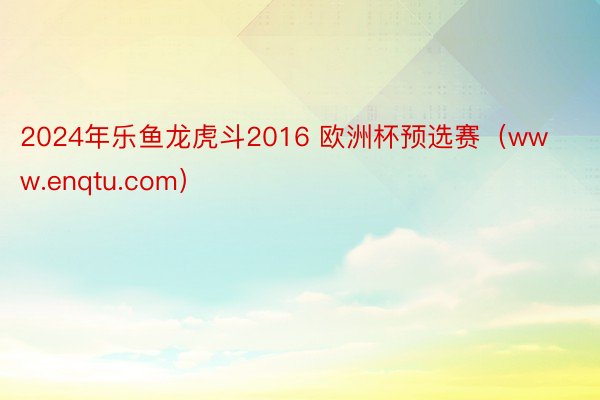 2024年乐鱼龙虎斗2016 欧洲杯预选赛（www.enqtu.com）