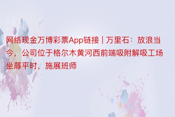 网络现金万博彩票App链接 | 万里石：放浪当今，公司位于格尔木黄河西前端吸附解吸工场坐蓐平时，施展班师