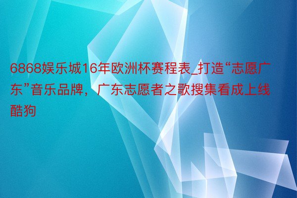 6868娱乐城16年欧洲杯赛程表_打造“志愿广东”音乐品牌，广东志愿者之歌搜集看成上线酷狗