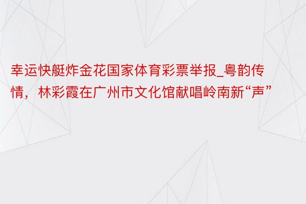 幸运快艇炸金花国家体育彩票举报_粤韵传情，林彩霞在广州市文化馆献唱岭南新“声”