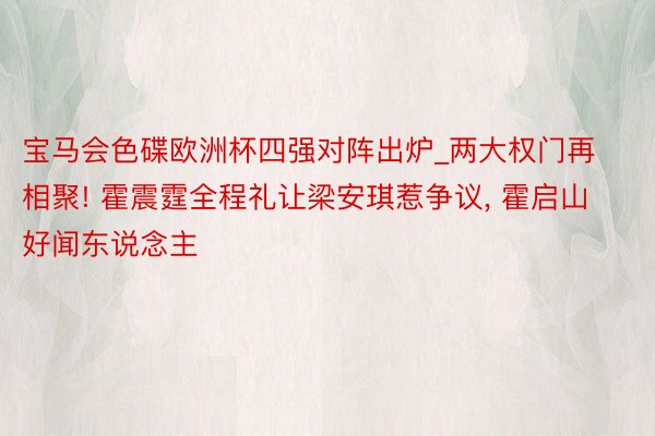 宝马会色碟欧洲杯四强对阵出炉_两大权门再相聚! 霍震霆全程礼让梁安琪惹争议， 霍启山好闻东说念主