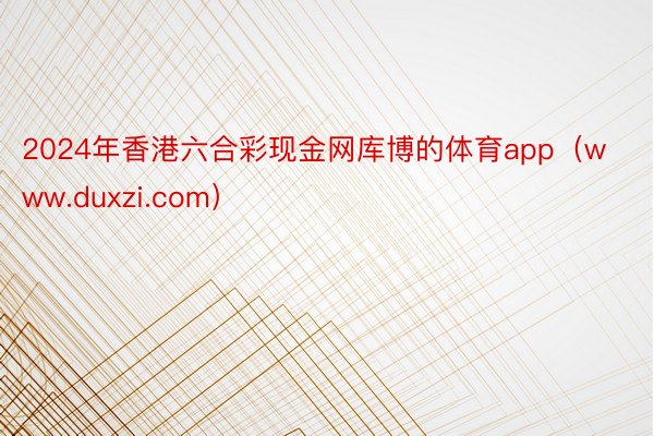 2024年香港六合彩现金网库博的体育app（www.duxzi.com）