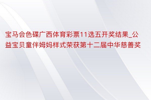 宝马会色碟广西体育彩票11选五开奖结果_公益宝贝童伴姆妈样式荣获第十二届中华慈善奖