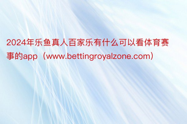 2024年乐鱼真人百家乐有什么可以看体育赛事的app（www.bettingroyalzone.com）