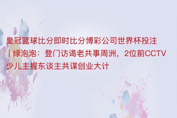 皇冠篮球比分即时比分博彩公司世界杯投注 | 绿泡泡：登门访谒老共事周洲，2位前CCTV少儿主握东谈主共谋创业大计