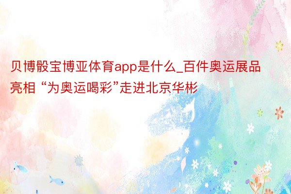 贝博骰宝博亚体育app是什么_百件奥运展品亮相 “为奥运喝彩”走进北京华彬