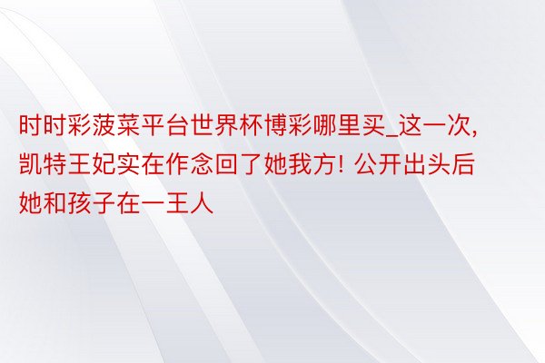 时时彩菠菜平台世界杯博彩哪里买_这一次, 凯特王妃实在作念回了她我方! 公开出头后她和孩子在一王人