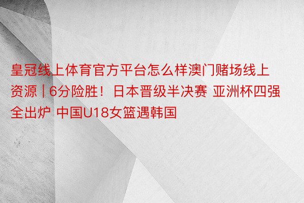 皇冠线上体育官方平台怎么样澳门赌场线上资源 | 6分险胜！日本晋级半决赛 亚洲杯四强全出炉 中国U18女篮遇韩国