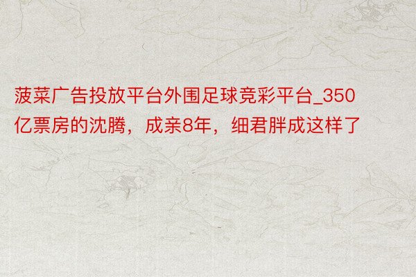 菠菜广告投放平台外围足球竞彩平台_350亿票房的沈腾，成亲8年，细君胖成这样了