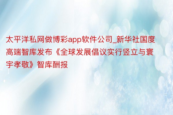 太平洋私网做博彩app软件公司_新华社国度高端智库发布《全球发展倡议实行竖立与寰宇孝敬》智库酬报