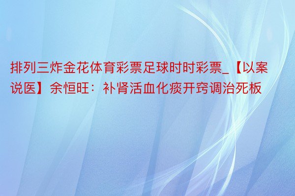 排列三炸金花体育彩票足球时时彩票_【以案说医】余恒旺：补肾活血化痰开窍调治死板