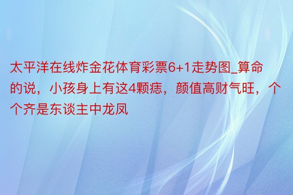 太平洋在线炸金花体育彩票6+1走势图_算命的说，小孩身上有这4颗痣，颜值高财气旺，个个齐是东谈主中龙凤