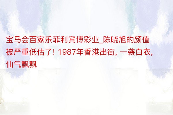 宝马会百家乐菲利宾博彩业_陈晓旭的颜值被严重低估了! 1987年香港出街, 一袭白衣, 仙气飘飘