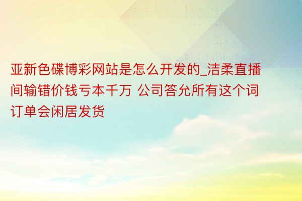 亚新色碟博彩网站是怎么开发的_洁柔直播间输错价钱亏本千万 公司答允所有这个词订单会闲居发货