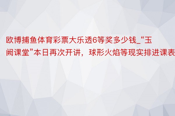 欧博捕鱼体育彩票大乐透6等奖多少钱_“玉阙课堂”本日再次开讲，球形火焰等现实排进课表