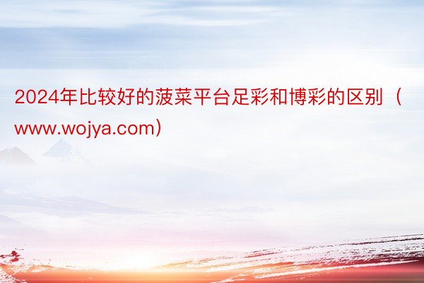 2024年比较好的菠菜平台足彩和博彩的区别（www.wojya.com）