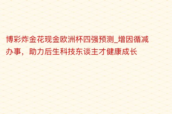 博彩炸金花现金欧洲杯四强预测_增因循减办事，助力后生科技东谈主才健康成长