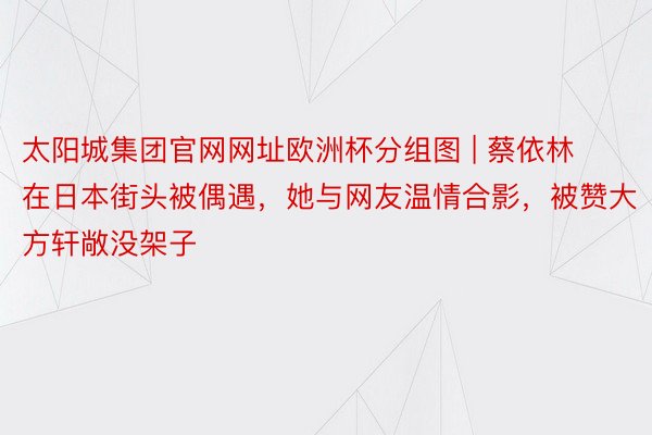 太阳城集团官网网址欧洲杯分组图 | 蔡依林在日本街头被偶遇，她与网友温情合影，被赞大方轩敞没架子