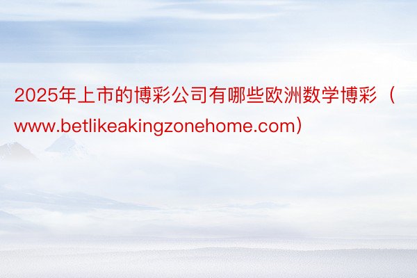 2025年上市的博彩公司有哪些欧洲数学博彩（www.betlikeakingzonehome.com）