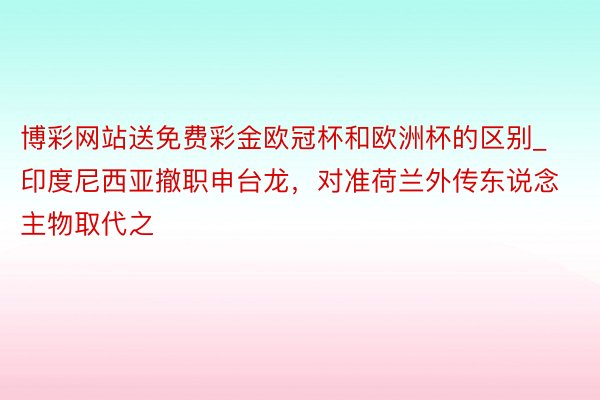 博彩网站送免费彩金欧冠杯和欧洲杯的区别_印度尼西亚撤职申台龙，对准荷兰外传东说念主物取代之