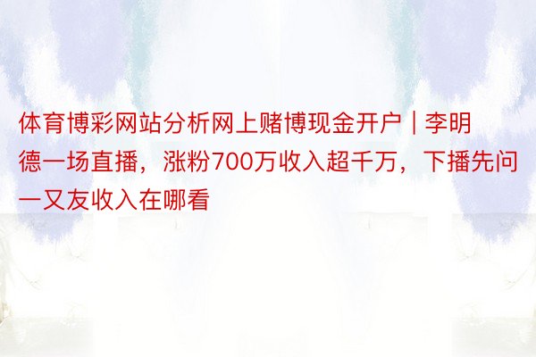 体育博彩网站分析网上赌博现金开户 | 李明德一场直播，涨粉700万收入超千万，下播先问一又友收入在哪看