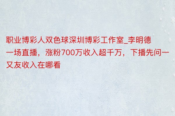 职业博彩人双色球深圳博彩工作室_李明德一场直播，涨粉700万收入超千万，下播先问一又友收入在哪看