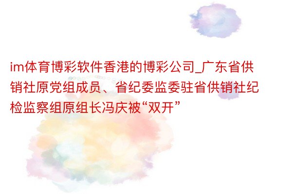 im体育博彩软件香港的博彩公司_广东省供销社原党组成员、省纪委监委驻省供销社纪检监察组原组长冯庆被“双开”